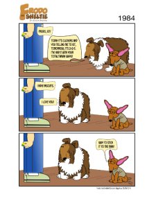 Frodo the Sheltie ( a dog comic strip). Title: 1984 (Big Brother) Scene: Gord, Frodo, and Nina are standing in a room where Gord is training Frodo with a clicker. Gord says, “Frodo, sit boy!”… click click click… Frodo says, “Today, it's clickers and you telling me to sit. Tomorrow, it will be 2+2=5. I’ve had it with your totalitarian ways!”… Gord replies, "But, I have biscuits!”… click click click… Frodo then looks up with love in his eyes as he says, “I love you!”… Nina then turns to Frodo and says, “Way to stick it to the man!”