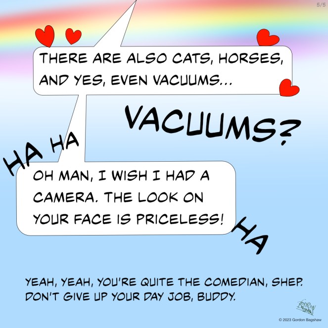 Panel 5 of 5: As Shep and Frodo walk along the rainbow bridge, the colors become more vibrant, lifting them higher and higher into the heavens. Shep continues to speak about FARM and all its majesty, "There are cats, horses, and yes, even vacuums..." Frodo interrupts him in surprise, "Vacuums?" Shep laughs and smiles, "Oh man, I wish I had a camera. The look on your face is priceless." Frodo starts to chuckle as well, realizing Shep is just teasing him. "Yeah, yeah, you're quite the comedian, Shep. Don't quit your day job, buddy," says Frodo, playfully nudging Shep with his nose. The two continue to walk along the rainbow bridge, basking in the beauty of their surroundings and the joy of their companionship.