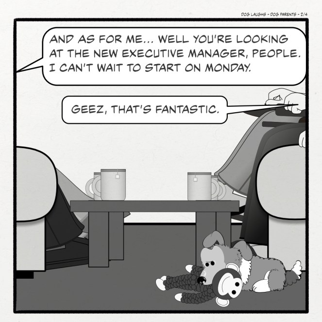 Second panel of 4 from the comic strip Dog Laughs, titled Dog Parents. Created by Gordon Bagshaw. In the panel, George, a sheltie pup, is sitting by his mum while chewing on his toy monkey. His mum and dad, Gord and Raquel, are having tea with their friends, Bill and Sally. Sally says, "And as for me, you're looking at the new executive manager, people. I can't wait to start on Monday." Raquel replies, "Geez, that's fantastic."