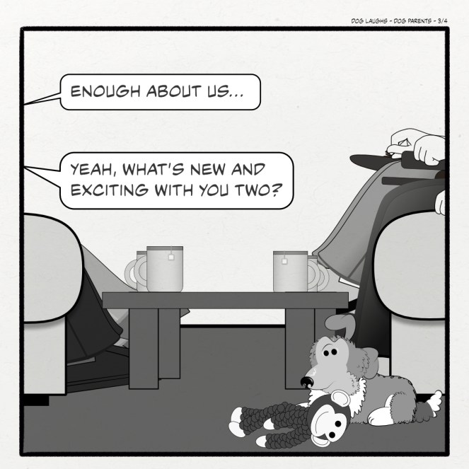 Third panel of 4 from the comic strip Dog Laughs, titled Dog Parents. Created by Gordon Bagshaw. In the panel, George, a sheltie pup, perks up his head. Bill says, "Enough about us..." and Sally interjects, "Yeah, what's new and exciting with you two?"