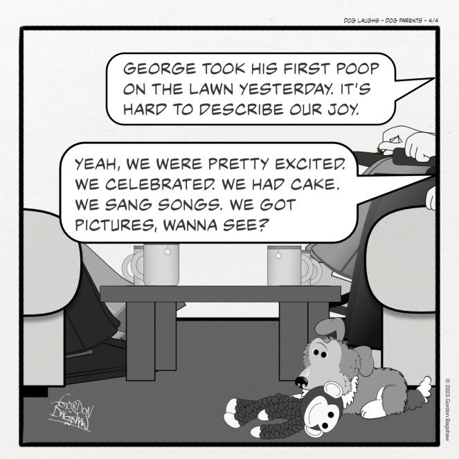 Fourth panel of 4 from the comic strip Dog Laughs, titled Dog Parents. Created by Gordon Bagshaw. In the panel, George, a sheltie pup, gives a little proud smirky smile. Gord says with pride, "George took his first poop on the lawn yesterday. It's hard to describe our joy." Raquel adds, "Yeah, we were pretty excited. We celebrated. We had cake. We sang songs. We got pictures, wanna see?"