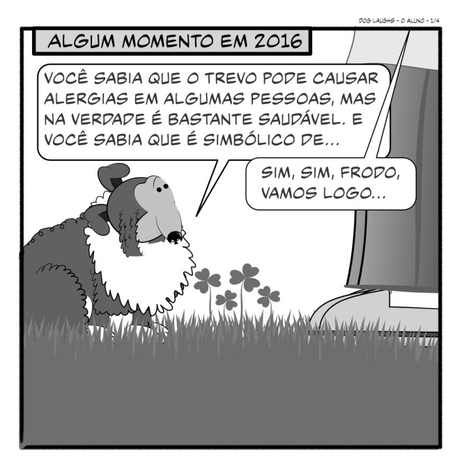 Primeiro painel de 4 da tira de quadrinhos "Dog Laughs", intitulado "O Aluno". Criado por Gordon Bagshaw. No painel, a cena se passa em 2016. Frodo, o sheltie, está com seu pai humano, Gord, no gramado. Gord está perdendo a paciência porque tem coisas importantes para fazer e não tem tempo para ficar esperando Frodo fazer cocô. Frodo, que claramente não está tentando fazer cocô, diz: "Você sabia que o trevo pode causar alergias em algumas pessoas, mas na verdade é bastante saudável. E você sabia que é simbólico de..." Gord interrompe rude e abruptamente, dizendo: "Sim, sim, Frodo, vamos logo..."