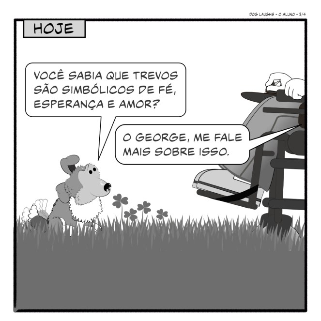 Terceiro painel de 4 da tira de quadrinhos "Dog Laughs", intitulado "O Aluno". Criado por Gordon Bagshaw. No painel, a cena se passa na data atual. Frodo, o sheltie, faleceu, e hoje George, o filhote, está com Gord, que está em uma cadeira de rodas. Eles estão no gramado. Gord pode ver que seu novo filhote não está fazendo cocô. Ele está divagando sobre trevos, assim como Frodo costumava fazer no passado. Mas Gord está ouvindo desta vez. Quando George diz: "Você sabia que trevos são simbólicos de fé, esperança e amor?" Gord, com uma leve lágrima no olho, lembrando-se de Frodo, diz: "O George, me fale mais sobre isso."