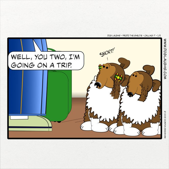 Gord is at the door with his bags and Frodo the Sheltie and his sister who only makings snort sounds are seeing him off. Gord says, "Well, you two, I'm going on a trip" Wendy quickly lets out a snorting sound.