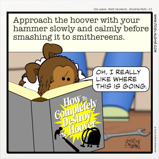 DOG LAUGHS COMIC STRIP Frodo the Sheltie titled Educating Frodo - panel 2 of 2. Frodo, Gord's sheltie dog is reading a do-it-yourself book, titled How To Completely Destroy The Hoover. It reads: Approach the hoover with your hammer slowly and calmly before smashing it to smithereens. Frodo says to himself, "O, I really like where this is going